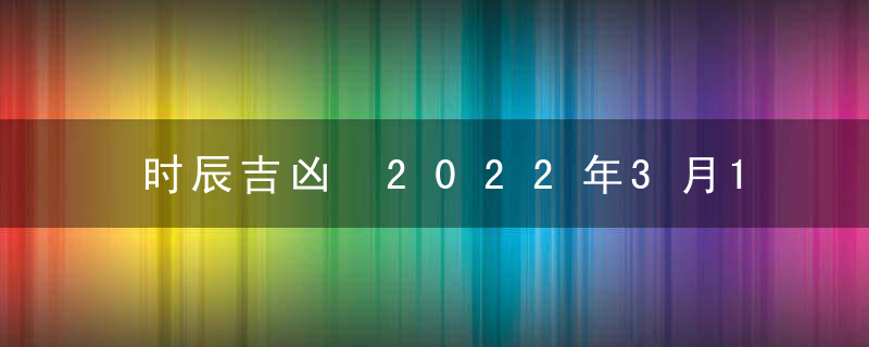 时辰吉凶 2022年3月18日是黄道吉日吗 几点吉利